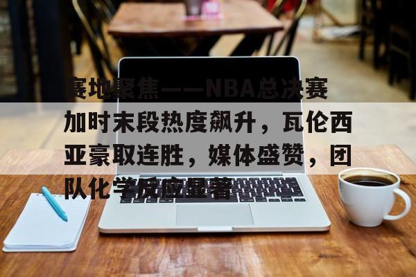 关于赛地聚焦——NBA总决赛加时末段热度飙升,瓦伦西亚豪取连胜,媒体盛赞,团队化学反应显著的信息