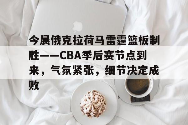 今晨俄克拉荷马雷霆篮板制胜——CBA季后赛节点到来,气氛紧张,细节决定成败的简单介绍