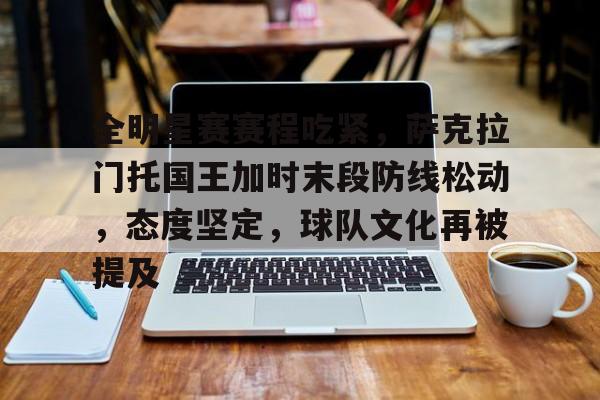 全明星赛赛程吃紧,萨克拉门托国王加时末段防线松动,态度坚定,球队文化再被提及的简单介绍