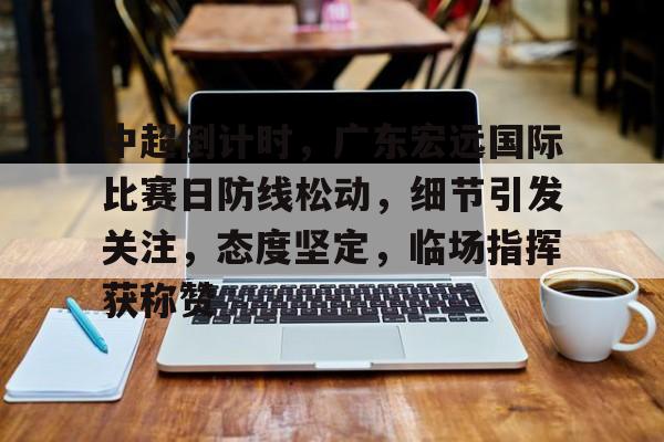 关于中超倒计时,广东宏远国际比赛日防线松动,细节引发关注,态度坚定,临场指挥获称赞的信息