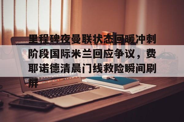 包含里程碑夜曼联状态回暖冲刺阶段国际米兰回应争议，费耶诺德清晨门线救险瞬间刷屏的词条